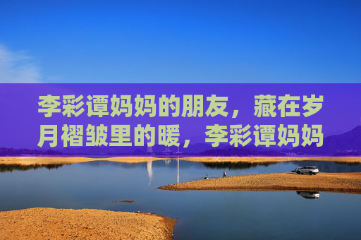 李彩谭妈妈的朋友,藏在岁月褶皱里的暖,李彩谭妈妈的朋友,藏在岁月褶皱里的暖 李彩谭妈妈的朋友,藏在岁月褶皱里的暖,李彩谭妈妈的朋友,藏在岁月褶皱里的暖