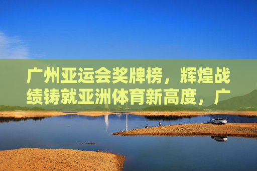 广州亚运会奖牌榜，辉煌战绩铸就亚洲体育新高度，广州亚运会奖牌榜，辉煌战绩铸就亚洲体育新高度