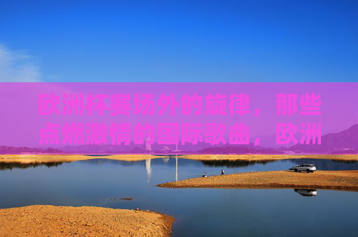 欧洲杯赛场外的旋律,那些点燃激情的国际歌曲,欧洲杯赛场外旋律,点燃激情的国际之声 欧洲杯赛场外的旋律,那些点燃激情的国际歌曲,欧洲杯赛场外旋律,点燃激情的国际之声