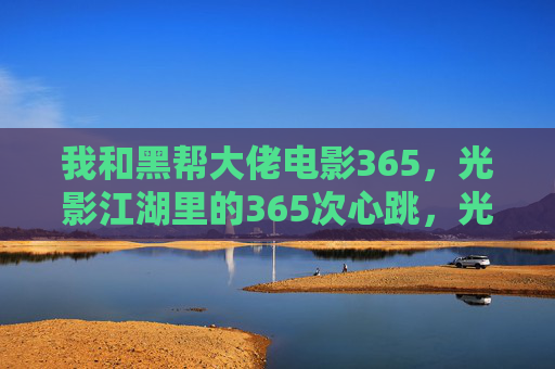 我和黑帮大佬电影365,光影江湖里的365次心跳,光影江湖里的365次心跳,我和黑帮大佬电影 我和黑帮大佬电影365,光影江湖里的365次心跳,光影江湖里的365次心跳,我和黑帮大佬电影