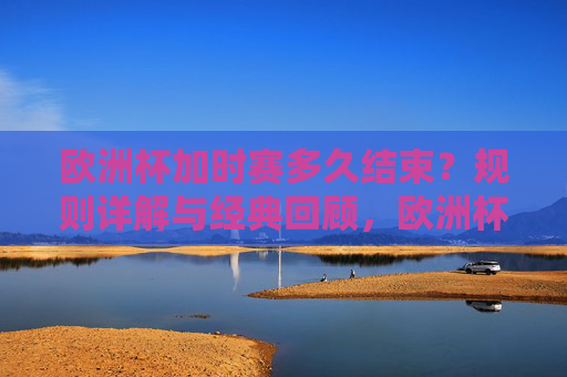 欧洲杯加时赛多久结束？规则详解与经典回顾，欧洲杯加时赛时长，规则详解与经典回顾