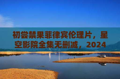 初尝禁果菲律宾伦理片，星空影院全集无删减，2024年塔加洛语爱情人性深度之作，2024年塔加洛语伦理片初尝禁果，星空影院全集无删减爱情人性深度之作