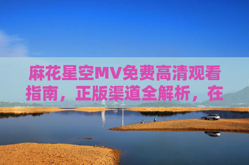 麻花星空MV免费高清观看指南,正版渠道全解析,在线畅享视听盛宴 麻花星空MV免费高清观看指南,正版渠道全解析,在线畅享视听盛宴