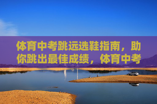 体育中考跳远选鞋指南，助你跳出最佳成绩，体育中考跳远选鞋指南，助你跳出最佳成绩