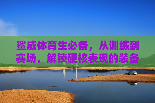 鲨威体育生必备,从训练到赛场,解锁硬核表现的装备清单,鲨威体育生必备,从训练到赛场的硬核装备清单 鲨威体育生必备,从训练到赛场,解锁硬核表现的装备清单,鲨威体育生必备,从训练到赛场的硬核装备清单