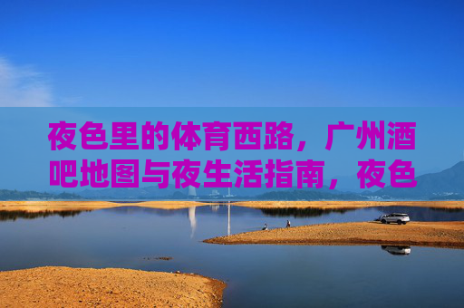 夜色里的体育西路，广州酒吧地图与夜生活指南，夜色体育西路，广州酒吧地图与夜生活指南