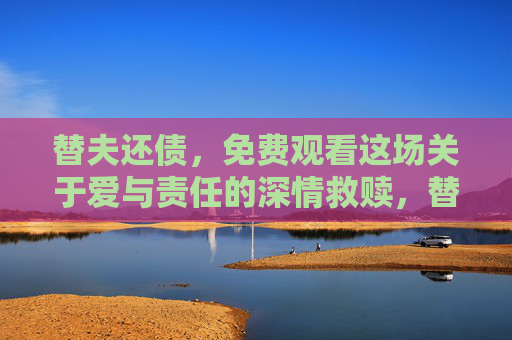 替夫还债,免费观看这场关于爱与责任的深情救赎,替夫还债,爱与责任的深情救赎 替夫还债,免费观看这场关于爱与责任的深情救赎,替夫还债,爱与责任的深情救赎