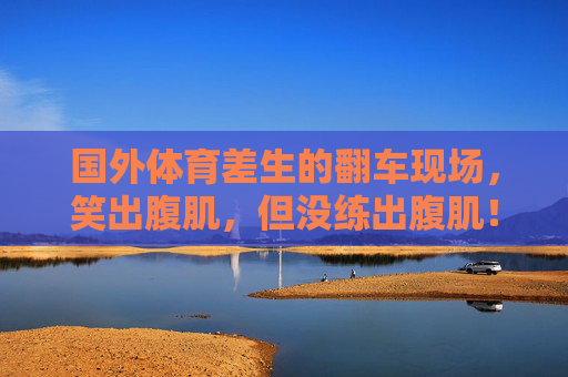国外体育差生的翻车现场,笑出腹肌,但没练出腹肌!国外体育差生翻车现场,笑出腹肌,腹肌却没练成! 国外体育差生的翻车现场,笑出腹肌,但没练出腹肌!国外体育差生翻车现场,笑出腹肌,腹肌却没练成!
