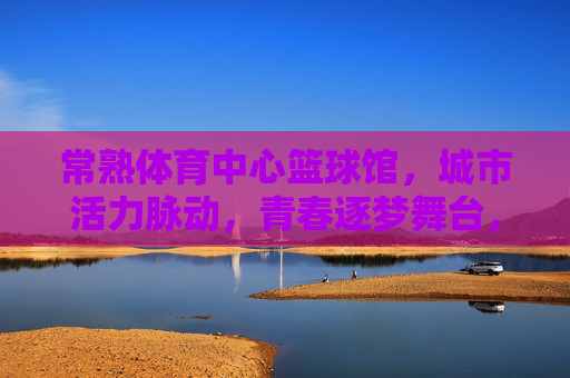 常熟体育中心篮球馆,城市活力脉动,青春逐梦舞台,常熟体育中心篮球馆,城市活力脉动,青春逐梦舞台 常熟体育中心篮球馆,城市活力脉动,青春逐梦舞台,常熟体育中心篮球馆,城市活力脉动,青春逐梦舞台