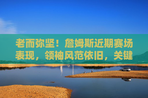 老而弥坚！詹姆斯近期赛场表现，领袖风范依旧，关键时刻力挽狂澜，老而弥坚！领袖詹姆斯关键时刻力挽狂澜