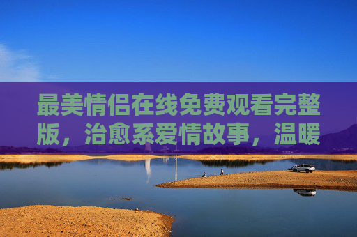 最美情侣在线免费观看完整版,治愈系爱情故事,温暖你整个夏天,治愈系最美情侣,温暖整个夏天的爱情故事 最美情侣在线免费观看完整版,治愈系爱情故事,温暖你整个夏天,治愈系最美情侣,温暖整个夏天的爱情故事