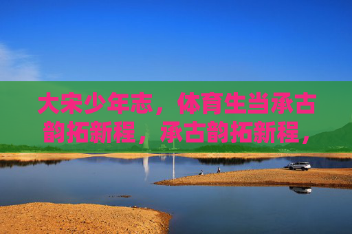 大宋少年志,体育生当承古韵拓新程,承古韵拓新程,大宋体育生少年志 大宋少年志,体育生当承古韵拓新程,承古韵拓新程,大宋体育生少年志