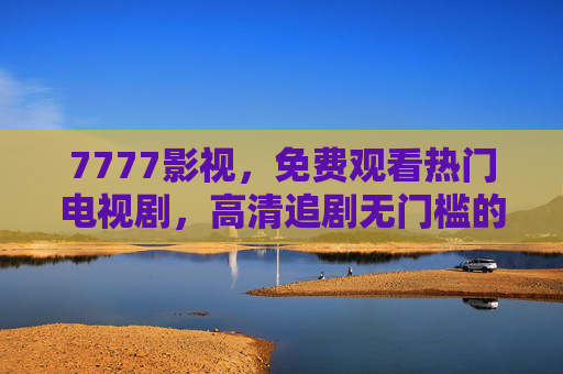 7777影视,免费观看热门电视剧,高清追剧无门槛的优选平台,7777影视,免费高清热门电视剧优选平台 7777影视,免费观看热门电视剧,高清追剧无门槛的优选平台,7777影视,免费高清热门电视剧优选平台