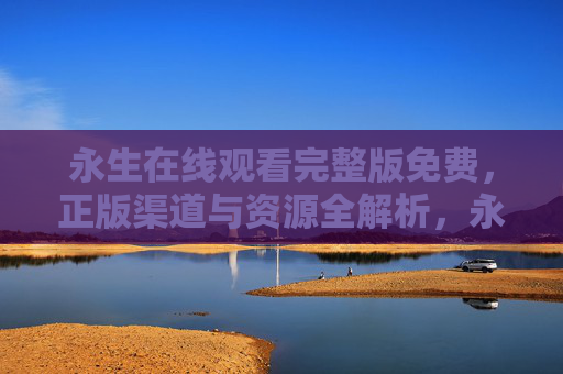 永生在线观看完整版免费,正版渠道与资源全解析,永生完整版免费观看,正版渠道与资源全解析 永生在线观看完整版免费,正版渠道与资源全解析,永生完整版免费观看,正版渠道与资源全解析