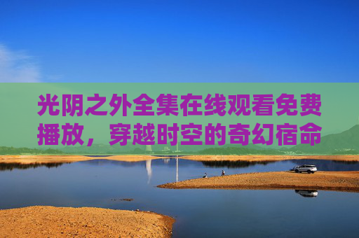 光阴之外全集在线观看免费播放，穿越时空的奇幻宿命，一场关于时间与救赎的史诗，光阴之外，时空穿越的奇幻救赎史诗