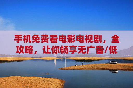 手机免费看电影电视剧，全攻略，让你畅享无广告/低广告娱乐体验，手机免费观影全攻略，畅享无广告/低广告娱乐
