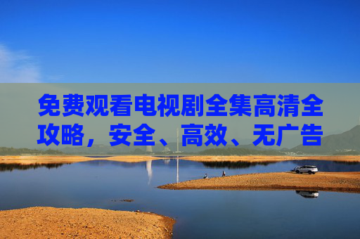 免费观看电视剧全集高清全攻略,安全、高效、无广告追剧指南,免费高清电视剧全集安全高效无广告追剧指南 免费观看电视剧全集高清全攻略,安全、高效、无广告追剧指南,免费高清电视剧全集安全高效无广告追剧指南