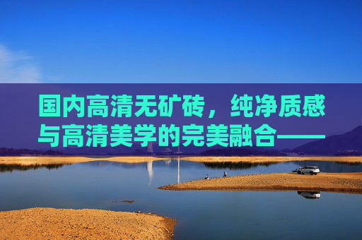 国内高清无矿砖,纯净质感与高清美学的完美融合——完整版解析,国内高清无矿砖,纯净质感与高清美学的完美融合解析 国内高清无矿砖,纯净质感与高清美学的完美融合——完整版解析,国内高清无矿砖,纯净质感与高清美学的完美融合解析