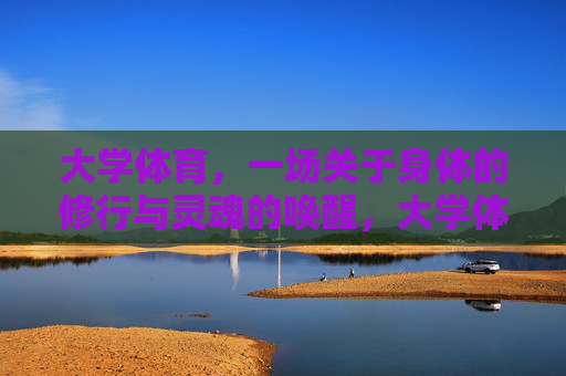 大学体育，一场关于身体的修行与灵魂的唤醒，大学体育，身体的修行与灵魂的唤醒