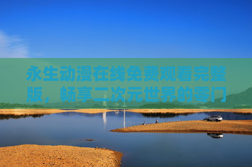 永生动漫在线免费观看完整版，畅享二次元世界的零门槛盛宴，永生动漫零门槛免费看完整版，二次元盛宴在线畅享