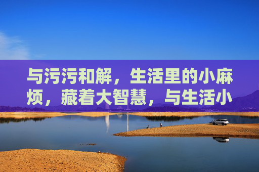 与污污和解，生活里的小麻烦，藏着大智慧，与生活小麻烦和解，藏着大智慧