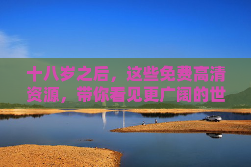 十八岁之后,这些免费高清资源,带你看见更广阔的世界,十八岁之后,免费高清资源带你看见更广阔的世界 十八岁之后,这些免费高清资源,带你看见更广阔的世界,十八岁之后,免费高清资源带你看见更广阔的世界