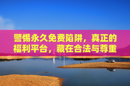 警惕永久免费陷阱,真正的福利平台,藏在合法与尊重里,警惕永久免费陷阱,真正的福利,藏在合法与尊重里 警惕永久免费陷阱,真正的福利平台,藏在合法与尊重里,警惕永久免费陷阱,真正的福利,藏在合法与尊重里