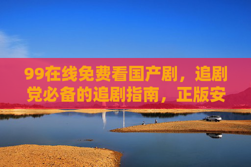 99在线免费看国产剧，追剧党必备的追剧指南，正版安全无广告！99在线免费看国产剧，正版安全无广告，追剧党必备