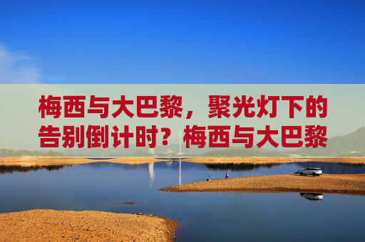 梅西与大巴黎,聚光灯下的告别倒计时?梅西与大巴黎,聚光灯下的告别倒计时 梅西与大巴黎,聚光灯下的告别倒计时?梅西与大巴黎,聚光灯下的告别倒计时