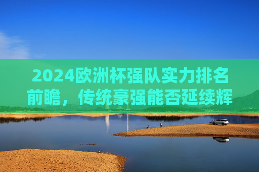 2024欧洲杯强队实力排名前瞻，传统豪强能否延续辉煌，黑马球队有望搅局？2024欧洲杯强队实力前瞻，传统豪强能否延续辉煌，黑马有望搅局？