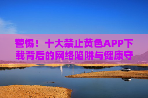 警惕!十大禁止黄色APP下载背后的网络陷阱与健康守护,警惕!十大禁止黄色APP下载背后的网络陷阱与健康守护 警惕!十大禁止黄色APP下载背后的网络陷阱与健康守护,警惕!十大禁止黄色APP下载背后的网络陷阱与健康守护