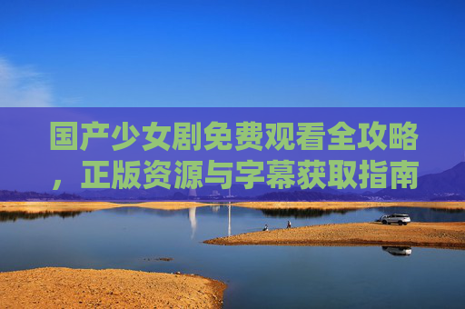 国产少女剧免费观看全攻略,正版资源与字幕获取指南,国产少女剧免费观看全攻略,正版资源字幕获取指南 国产少女剧免费观看全攻略,正版资源与字幕获取指南,国产少女剧免费观看全攻略,正版资源字幕获取指南