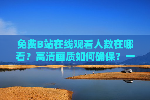 免费B站在线观看人数在哪看？高清画质如何确保？一篇搞定观看技巧！免费B站，在线观看人数查询与高清画质技巧一篇搞定