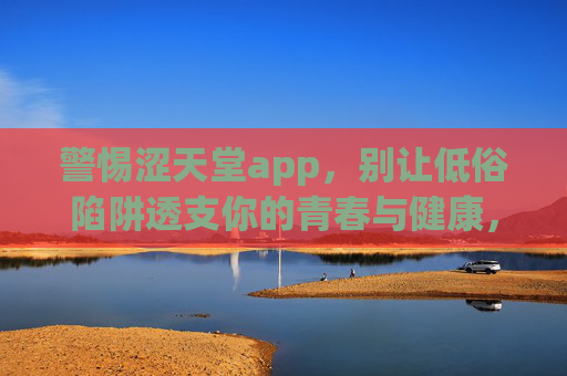警惕涩天堂app,别让低俗陷阱透支你的青春与健康,警惕涩天堂app,别让低俗陷阱透支青春与健康 警惕涩天堂app,别让低俗陷阱透支你的青春与健康,警惕涩天堂app,别让低俗陷阱透支青春与健康
