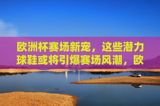 欧洲杯赛场新宠,这些潜力球鞋或将引爆赛场风潮,欧洲杯赛场新宠,潜力球鞋引爆风潮 欧洲杯赛场新宠,这些潜力球鞋或将引爆赛场风潮,欧洲杯赛场新宠,潜力球鞋引爆风潮