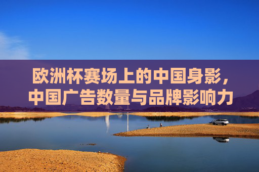 欧洲杯赛场上的中国身影,中国广告数量与品牌影响力解析,欧洲杯赛场中国身影,广告数量与品牌影响力解析 欧洲杯赛场上的中国身影,中国广告数量与品牌影响力解析,欧洲杯赛场中国身影,广告数量与品牌影响力解析