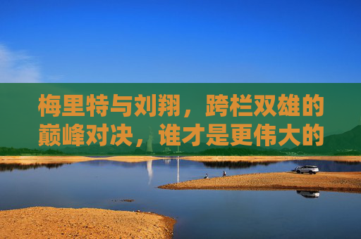 梅里特与刘翔,跨栏双雄的巅峰对决,谁才是更伟大的传奇?跨栏双雄巅峰对决,梅里特与刘翔,谁更伟大传奇? 梅里特与刘翔,跨栏双雄的巅峰对决,谁才是更伟大的传奇?跨栏双雄巅峰对决,梅里特与刘翔,谁更伟大传奇?