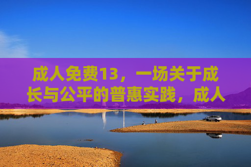 成人免费13,一场关于成长与公平的普惠实践,成人免费13,成长与公平的普惠实践 成人免费13,一场关于成长与公平的普惠实践,成人免费13,成长与公平的普惠实践