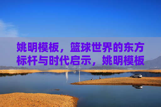 姚明模板,篮球世界的东方标杆与时代启示,姚明模板,篮球世界的东方标杆与时代启示 姚明模板,篮球世界的东方标杆与时代启示,姚明模板,篮球世界的东方标杆与时代启示