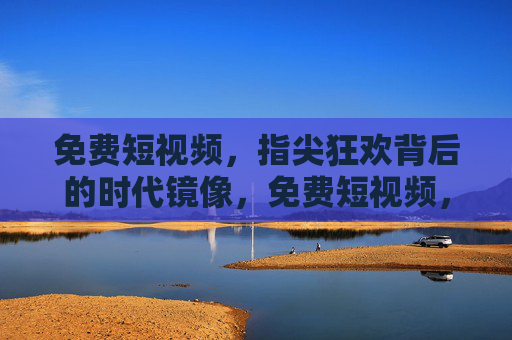 免费短视频,指尖狂欢背后的时代镜像,免费短视频,指尖狂欢的时代镜像 免费短视频,指尖狂欢背后的时代镜像,免费短视频,指尖狂欢的时代镜像