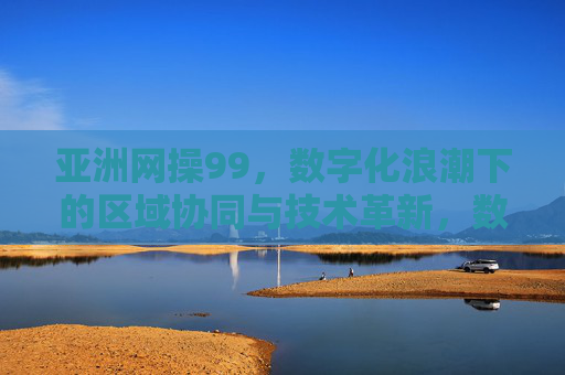 亚洲网操99,数字化浪潮下的区域协同与技术革新,数字化浪潮下亚洲网操99的区域协同与技术革新 亚洲网操99,数字化浪潮下的区域协同与技术革新,数字化浪潮下亚洲网操99的区域协同与技术革新