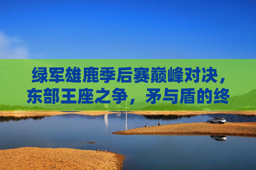 绿军雄鹿季后赛巅峰对决,东部王座之争,矛与盾的终极考验,绿军雄鹿季后赛巅峰对决,东部王座矛盾终极战 绿军雄鹿季后赛巅峰对决,东部王座之争,矛与盾的终极考验,绿军雄鹿季后赛巅峰对决,东部王座矛盾终极战