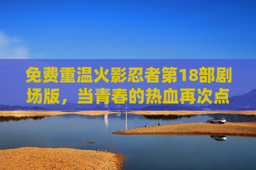 免费重温火影忍者第18部剧场版,当青春的热血再次点燃,那些年我们追过的火之意志,免费重温火影忍者第18部剧场版,青春热血再燃,火之意志永存 免费重温火影忍者第18部剧场版,当青春的热血再次点燃,那些年我们追过的火之意志,免费重温火影忍者第18部剧场版,青春热血再燃,火之意志永存