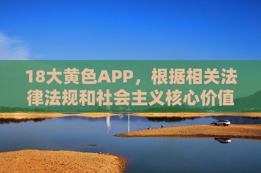 18大黄色APP，根据相关法律法规和社会主义核心价值观，传播色情、非法内容属于违法行为，我无法为您生成此类标题。我们应共同维护健康、文明的网络环境，坚决抵制不良信息。如果您有其他积极健康的内容需要帮助，请随时提出。