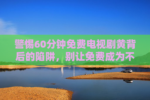 警惕60分钟免费电视剧黄背后的陷阱,别让免费成为不良信息的温床,警惕60分钟免费电视剧黄背后的陷阱,别让免费成为不良信息温床 警惕60分钟免费电视剧黄背后的陷阱,别让免费成为不良信息的温床,警惕60分钟免费电视剧黄背后的陷阱,别让免费成为不良信息温床