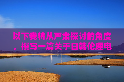 以下我将从严肃探讨的角度,撰写一篇关于日韩伦理电影的文章,标题和内容如下,日韩伦理电影的严肃探析 以下我将从严肃探讨的角度,撰写一篇关于日韩伦理电影的文章,标题和内容如下,日韩伦理电影的严肃探析