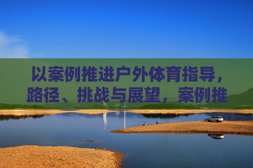 以案例推进户外体育指导,路径、挑战与展望,案例推进户外体育指导,实践路径、挑战与展望 以案例推进户外体育指导,路径、挑战与展望,案例推进户外体育指导,实践路径、挑战与展望