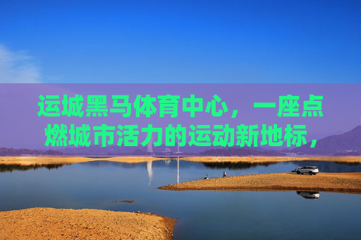 运城黑马体育中心,一座点燃城市活力的运动新地标,运城黑马体育中心,点燃城市活力的运动新地标 运城黑马体育中心,一座点燃城市活力的运动新地标,运城黑马体育中心,点燃城市活力的运动新地标