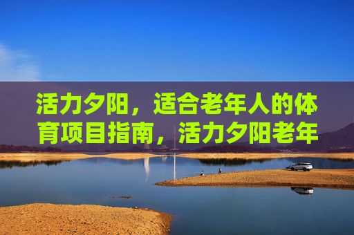 活力夕阳,适合老年人的体育项目指南,活力夕阳老年体育项目指南 活力夕阳,适合老年人的体育项目指南,活力夕阳老年体育项目指南