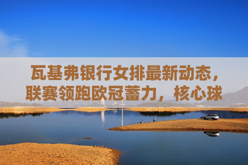 瓦基弗银行女排最新动态，联赛领跑欧冠蓄力，核心球员状态引关注，瓦基弗银行女排领跑联赛蓄力欧冠 核心球员状态引关注